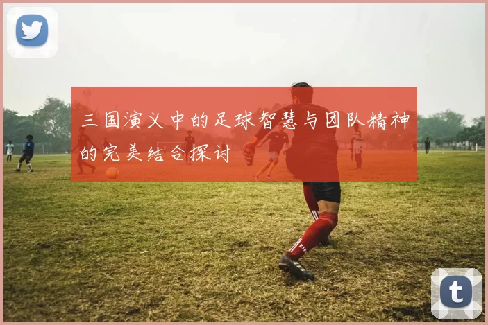 三国演义中的足球智慧与团队精神的完美结合探讨