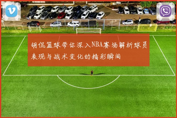 胡侃篮球带你深入NBA赛场解析球员表现与战术变化的精彩瞬间