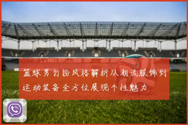 篮球男打扮风格解析从潮流服饰到运动装备全方位展现个性魅力