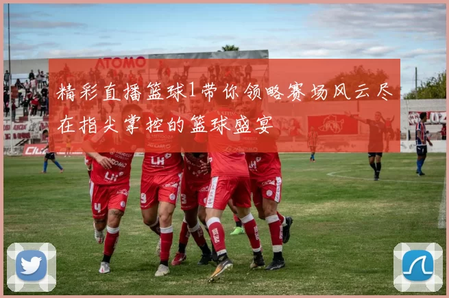 精彩直播篮球1带你领略赛场风云尽在指尖掌控的篮球盛宴