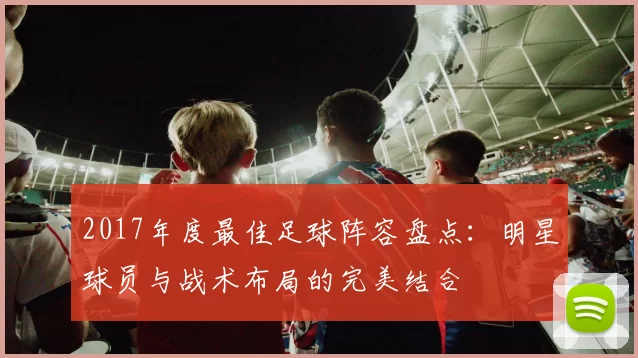 2017年度最佳足球阵容盘点：明星球员与战术布局的完美结合