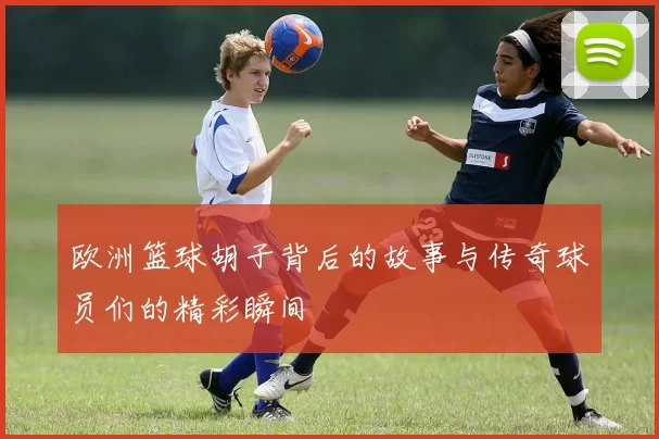 欧洲篮球胡子背后的故事与传奇球员们的精彩瞬间