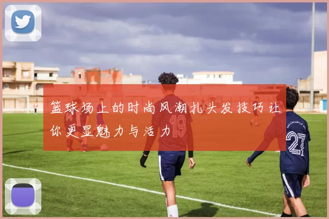 篮球场上的时尚风潮扎头发技巧让你更显魅力与活力