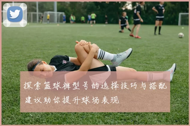 探索篮球裤型号的选择技巧与搭配建议助你提升球场表现