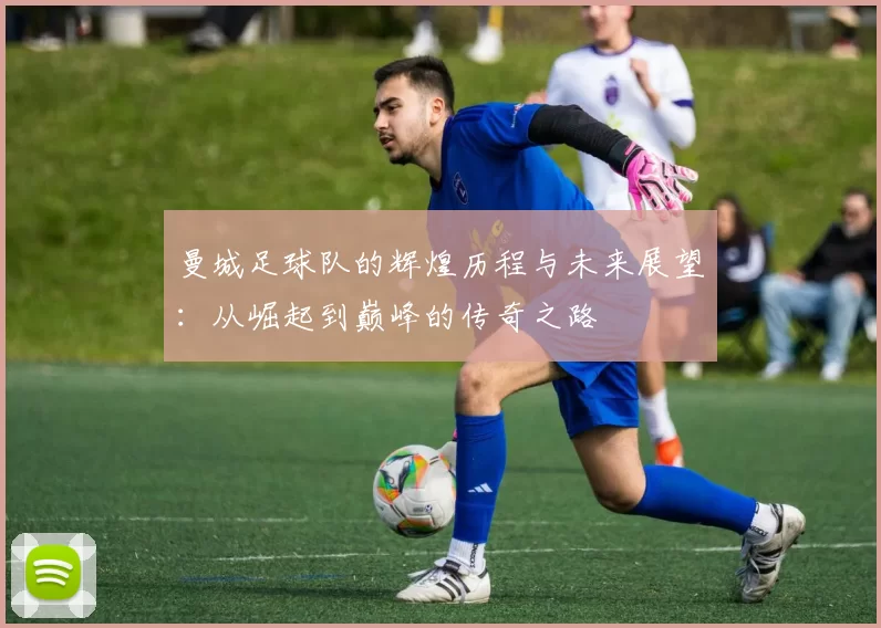 曼城足球队的辉煌历程与未来展望：从崛起到巅峰的传奇之路