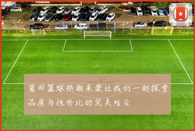 莆田篮球热潮来袭让我们一起探索品质与性价比的完美结合